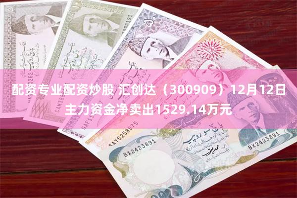 配资专业配资炒股 汇创达（300909）12月12日主力资金净卖出1529.14万元