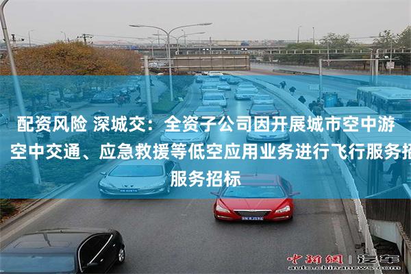 配资风险 深城交：全资子公司因开展城市空中游览、空中交通、应急救援等低空应用业务进行飞行服务招标