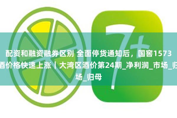 配资和融资融券区别 全面停货通知后，国窖1573白酒价格快速上涨｜大湾区酒价第24期_净利润_市场_归母