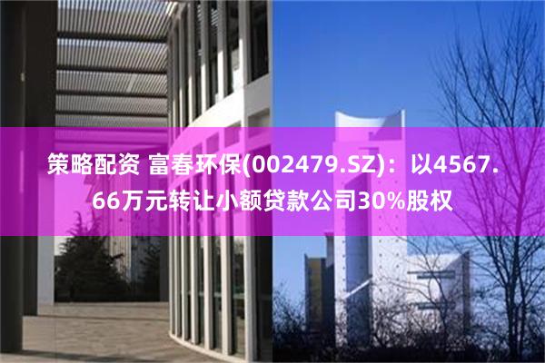 策略配资 富春环保(002479.SZ)：以4567.66万元转让小额贷款公司30%股权