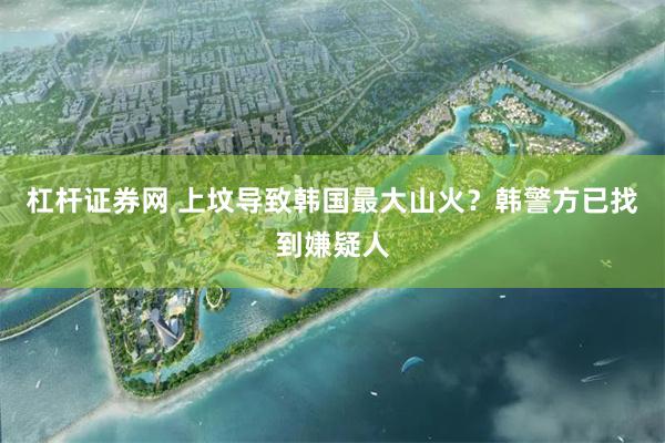 杠杆证券网 上坟导致韩国最大山火？韩警方已找到嫌疑人