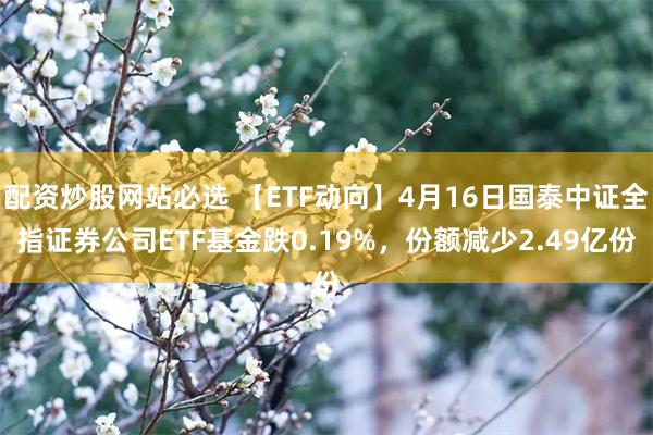 配资炒股网站必选 【ETF动向】4月16日国泰中证全指证券公司ETF基金跌0.19%，份额减少2.49亿份