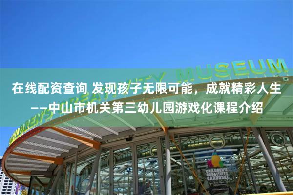 在线配资查询 发现孩子无限可能，成就精彩人生——中山市机关第三幼儿园游戏化课程介绍