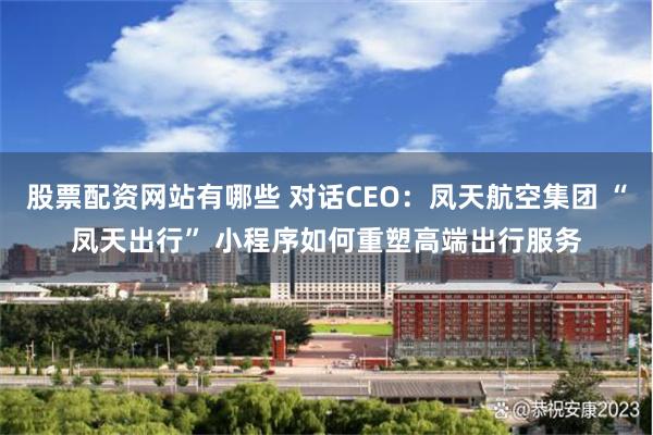 股票配资网站有哪些 对话CEO：凤天航空集团 “凤天出行” 小程序如何重塑高端出行服务
