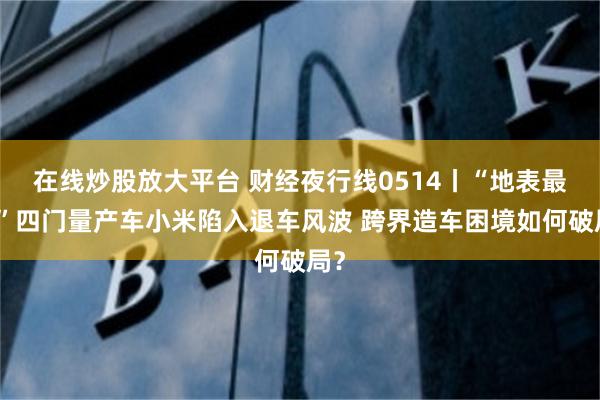 在线炒股放大平台 财经夜行线0514丨“地表最快”四门量产车小米陷入退车风波 跨界造车困境如何破局？