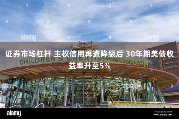 证券市场杠杆 主权信用再遭降级后 30年期美债收益率升至5%