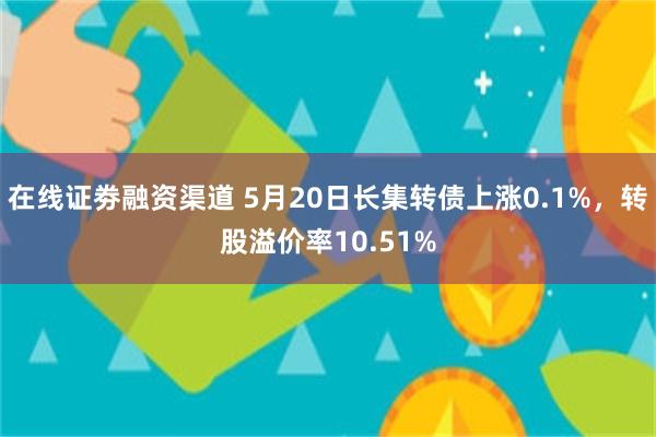 在线证劵融资渠道 5月20日长集转债上涨0.1%，转股溢价率10.51%