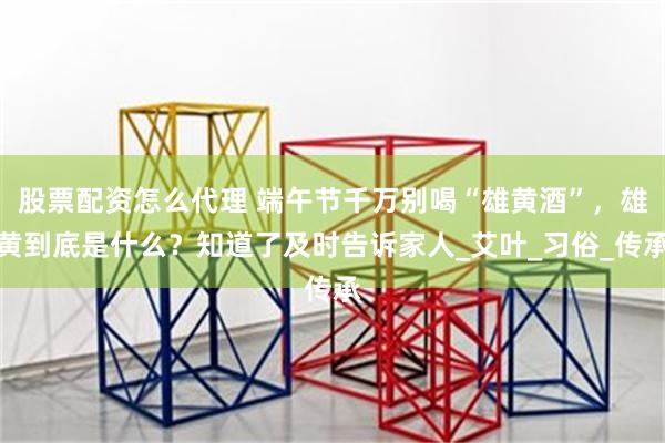 股票配资怎么代理 端午节千万别喝“雄黄酒”，雄黄到底是什么？知道了及时告诉家人_艾叶_习俗_传承