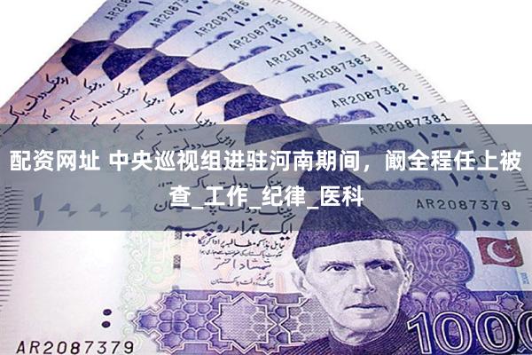 配资网址 中央巡视组进驻河南期间，阚全程任上被查_工作_纪律_医科