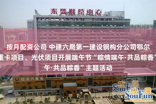 按月配资公司 中建六局第一建设钢构分公司鄂尔多斯金龙重卡项目、光伏项目开展端午节“粽情端午·共品粽香”主题活动