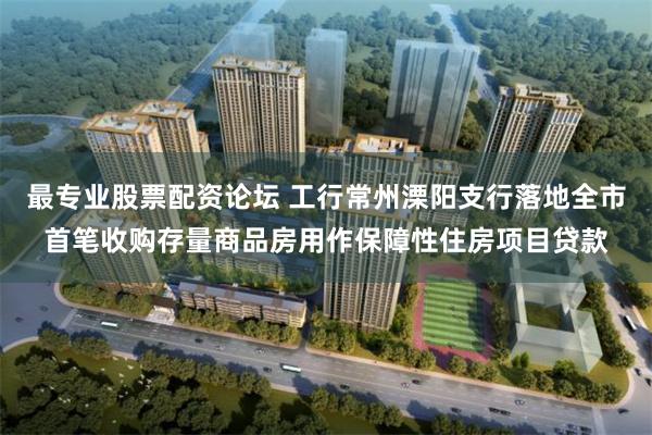 最专业股票配资论坛 工行常州溧阳支行落地全市首笔收购存量商品房用作保障性住房项目贷款