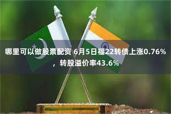 哪里可以做股票配资 6月5日福22转债上涨0.76%，转股溢价率43.6%