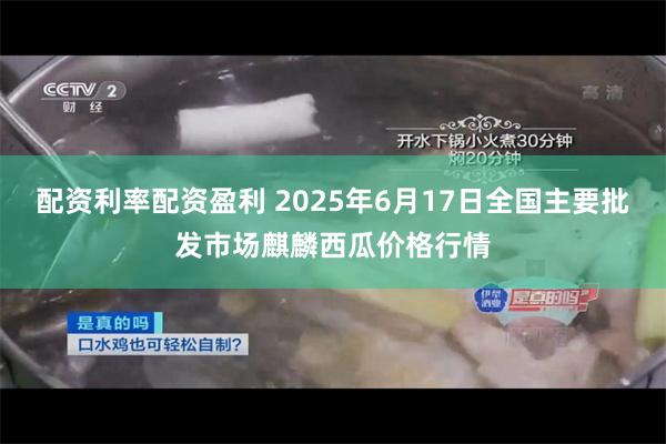 配资利率配资盈利 2025年6月17日全国主要批发市场麒麟西瓜价格行情