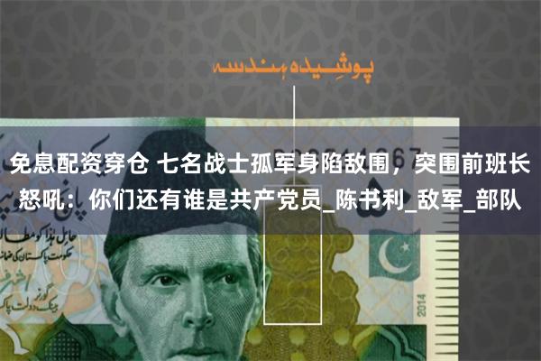 免息配资穿仓 七名战士孤军身陷敌围，突围前班长怒吼：你们还有谁是共产党员_陈书利_敌军_部队