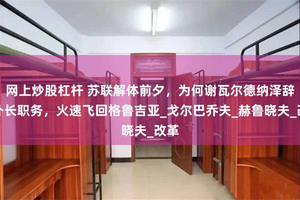 网上炒股杠杆 苏联解体前夕，为何谢瓦尔德纳泽辞掉外长职务，火速飞回格鲁吉亚_戈尔巴乔夫_赫鲁晓夫_改革