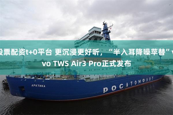 股票配资t+0平台 更沉浸更好听，“半入耳降噪苹替”vivo TWS Air3 Pro正式发布