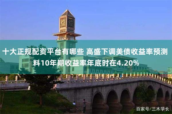 十大正规配资平台有哪些 高盛下调美债收益率预测 料10年期收益率年底时在4.20%