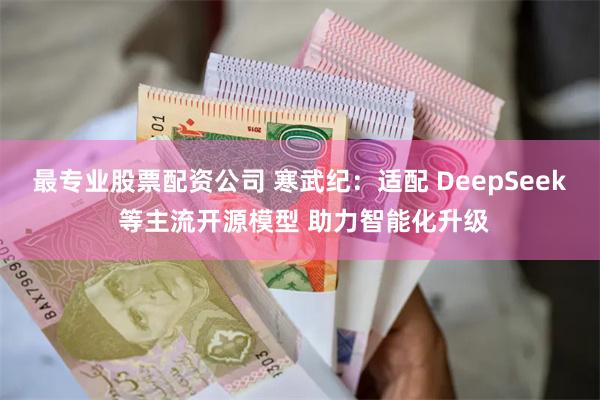 最专业股票配资公司 寒武纪：适配 DeepSeek 等主流开源模型 助力智能化升级