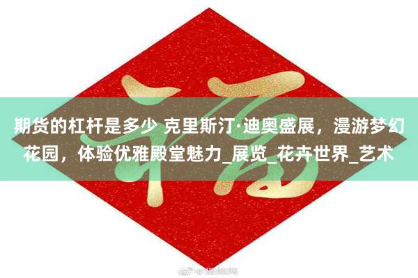 期货的杠杆是多少 克里斯汀·迪奥盛展，漫游梦幻花园，体验优雅殿堂魅力_展览_花卉世界_艺术