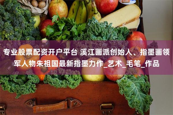 专业股票配资开户平台 溪江画派创始人、指墨画领军人物朱祖国最新指墨力作_艺术_毛笔_作品