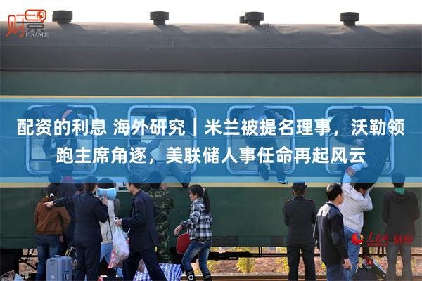 配资的利息 海外研究｜米兰被提名理事，沃勒领跑主席角逐，美联储人事任命再起风云
