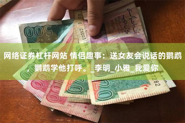 网络证券杠杆网站 情侣趣事：送女友会说话的鹦鹉，鹦鹉学他打呼。_李明_小雅_我爱你