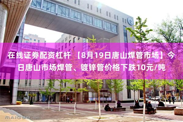 在线证劵配资杠杆 【8月19日唐山焊管市场】今日唐山市场焊管、镀锌管价格下跌10元/吨