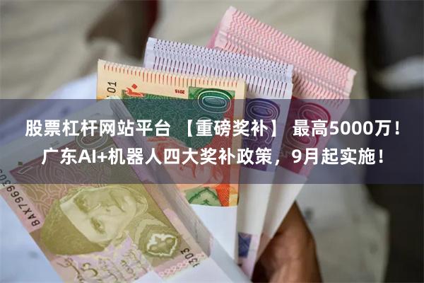 股票杠杆网站平台 【重磅奖补】 最高5000万！广东AI+机器人四大奖补政策，9月起实施！