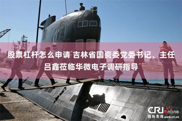 股票杠杆怎么申请 吉林省国资委党委书记、主任吕鑫莅临华微电子调研指导