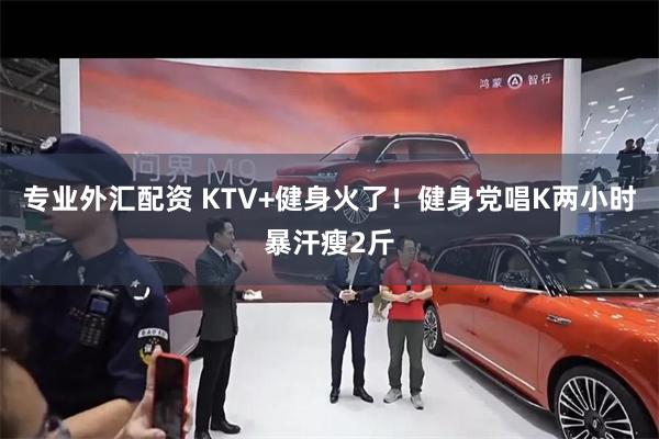 专业外汇配资 KTV+健身火了！健身党唱K两小时暴汗瘦2斤