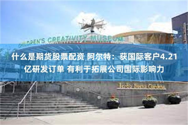 什么是期货股票配资 阿尔特：获国际客户4.21亿研发订单 有利于拓展公司国际影响力