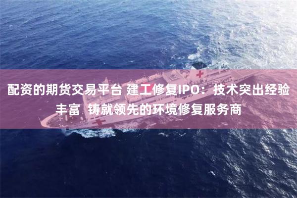 配资的期货交易平台 建工修复IPO：技术突出经验丰富  铸就领先的环境修复服务商