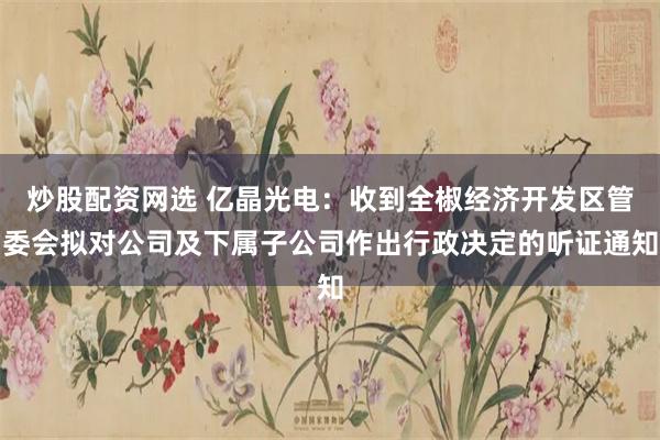 炒股配资网选 亿晶光电：收到全椒经济开发区管委会拟对公司及下属子公司作出行政决定的听证通知